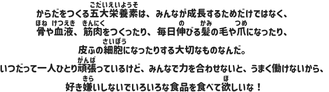 からだをつくる五大栄養素は、みんなが成長するためだけではなく、骨や血液、筋肉をつくったり、毎日伸びる髪の毛や爪になったり、皮ふの細胞になったりする大切なものなんだ。いつだって一人ひとり頑張っているけど、みんなで力を合わせないと、うまく働けないから、好き嫌いしないでいろいろな食品を食べて欲しいな！