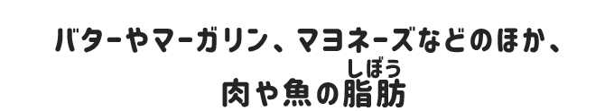 バターやマーガリン、マヨネーズなどの乳脂肪のほか、肉や魚の脂肪