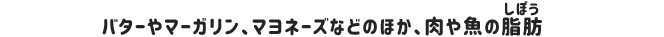 バターやマーガリン、マヨネーズなどの乳脂肪のほか、肉や魚の脂肪