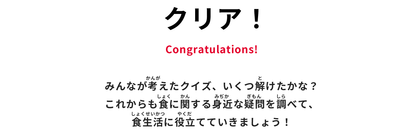 クリア！ Congratulations! みんなが考えたクイズ、いくつ解けたかな？　これからも食に関する身近な疑問を調べて、食生活に役立てていきましょう！