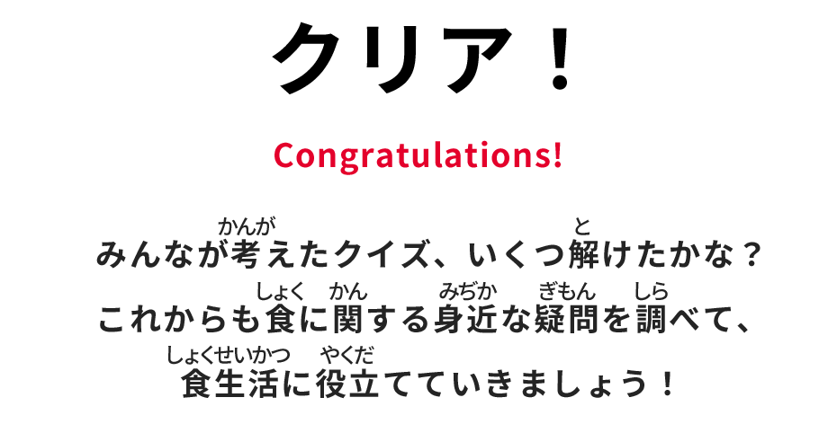 クリア！ Congratulations! みんなが考えたクイズ、いくつ解けたかな？　これからも食に関する身近な疑問を調べて、食生活に役立てていきましょう！