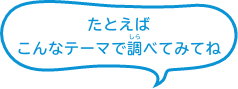 たとえばこんなテーマで調べてみてね