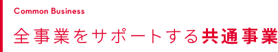 COMMON BUSINESS 全事業をサポートする共通事業