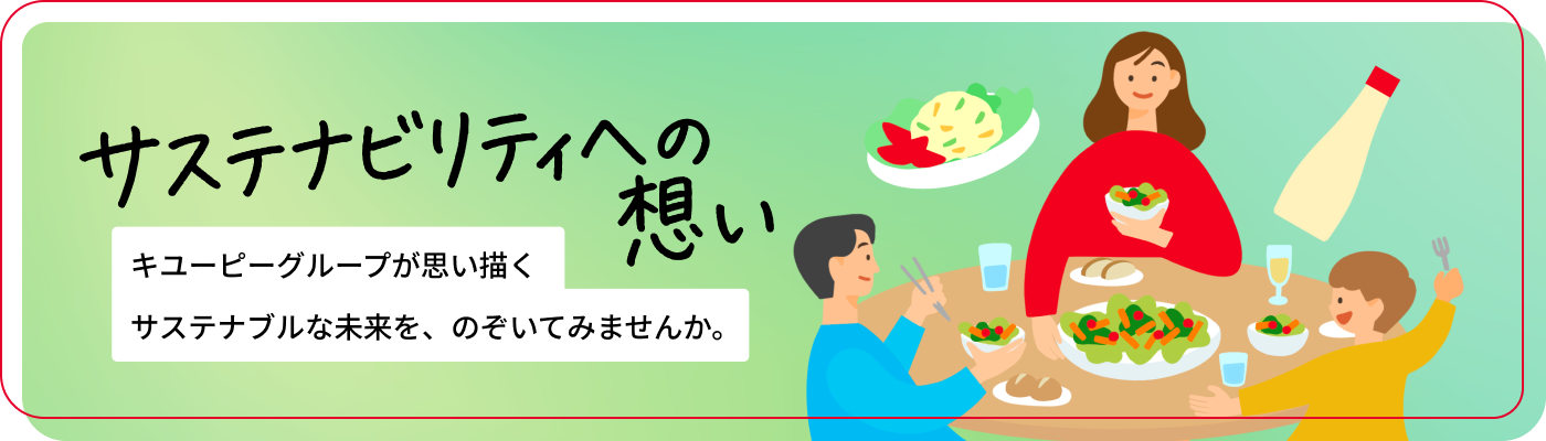 サステナビリティへの想い キユーピーグループが思い描くサステナブルな未来と、その実現に向けた取り組みをご紹介します。一人ひとりの大切な「おいしい」を明日へつなぐための活動を掲載しています。