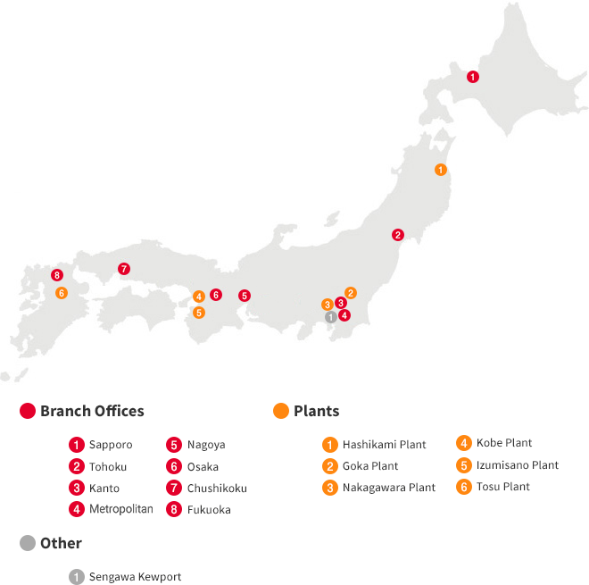 【Branch Office】 1.Sapporo 2.Sendai 3.Kanto 4.Metropolitan 5.Nagoya 6.Osaka 7.Chushikoku 8.Fukuoka 【Plants】 1.Hashikami Plant 2.Goka Plant 3.Nakagawa Plant 4.Fujiyoshida Plant 5.Koromo Plant 6.Itami Plant 7.Kobe Plant 8.Izumisano Plant 9.Tosu Plant 【Other】1.Sengawa Kewport