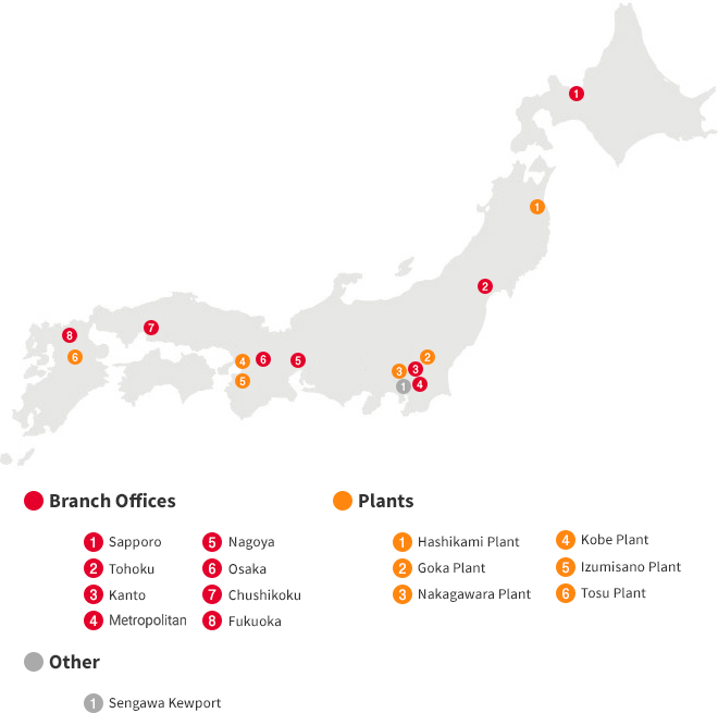 【Branch Office】 1.Sapporo 2.Sendai 3.Kanto 4.Tokyo 5.Nagoya 6.Osaka 7.Chushikoku 8.Fukuoka 【Plants】 1.Hashikami Plant 2.Goka Plant 3.Nakagawa Plant 4.Fujiyoshida Plant 5.Koromo Plant 6.Itami Plant 7.Kobe Plant 8.Izumisano Plant 9.Tosu Plant 【Other】1.Sengawa Kewport