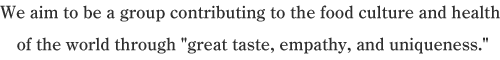 We aim to be a group contributing to the food culture and health of the world through “great taste, empathy, and uniqueness.”