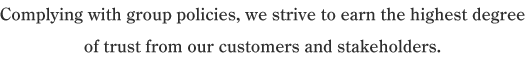 Complying with group policies, we strive to earn the highest degree of trust from our customers and stakeholders.